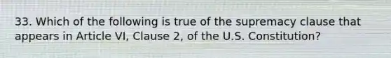 33. Which of the following is true of the supremacy clause that appears in Article VI, Clause 2, of the U.S. Constitution?