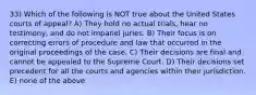 33) Which of the following is NOT true about the United States courts of appeal? A) They hold no actual trials, hear no testimony, and do not impanel juries. B) Their focus is on correcting errors of procedure and law that occurred in the original proceedings of the case. C) Their decisions are final and cannot be appealed to the Supreme Court. D) Their decisions set precedent for all the courts and agencies within their jurisdiction. E) none of the above