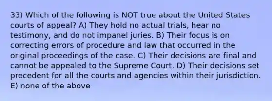 33) Which of the following is NOT true about the United States courts of appeal? A) They hold no actual trials, hear no testimony, and do not impanel juries. B) Their focus is on correcting errors of procedure and law that occurred in the original proceedings of the case. C) Their decisions are final and cannot be appealed to the Supreme Court. D) Their decisions set precedent for all the courts and agencies within their jurisdiction. E) none of the above