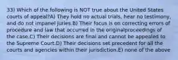 33) Which of the following is NOT true about the United States courts of appeal?A) They hold no actual trials, hear no testimony, and do not impanel juries.B) Their focus is on correcting errors of procedure and law that occurred in the originalproceedings of the case.C) Their decisions are final and cannot be appealed to the Supreme Court.D) Their decisions set precedent for all the courts and agencies within their jurisdiction.E) none of the above