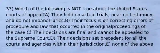 33) Which of the following is NOT true about the United States courts of appeal?A) They hold no actual trials, hear no testimony, and do not impanel juries.B) Their focus is on correcting errors of procedure and law that occurred in the originalproceedings of the case.C) Their decisions are final and cannot be appealed to the Supreme Court.D) Their decisions set precedent for all the courts and agencies within their jurisdiction.E) none of the above