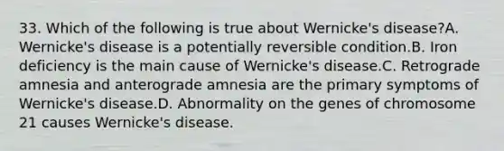 33. Which of the following is true about Wernicke's disease?A. Wernicke's disease is a potentially reversible condition.B. Iron deficiency is the main cause of Wernicke's disease.C. Retrograde amnesia and anterograde amnesia are the primary symptoms of Wernicke's disease.D. Abnormality on the genes of chromosome 21 causes Wernicke's disease.