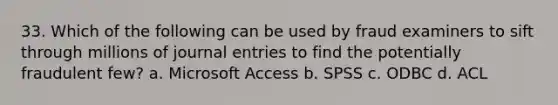 33. Which of the following can be used by fraud examiners to sift through millions of journal entries to find the potentially fraudulent few? a. Microsoft Access b. SPSS c. ODBC d. ACL