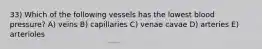 33) Which of the following vessels has the lowest blood pressure? A) veins B) capillaries C) venae cavae D) arteries E) arterioles