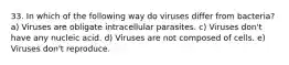 33. In which of the following way do viruses differ from bacteria? a) Viruses are obligate intracellular parasites. c) Viruses don't have any nucleic acid. d) Viruses are not composed of cells. e) Viruses don't reproduce.