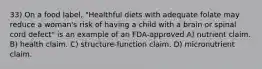 33) On a food label, "Healthful diets with adequate folate may reduce a woman's risk of having a child with a brain or spinal cord defect" is an example of an FDA-approved A) nutrient claim. B) health claim. C) structure-function claim. D) micronutrient claim.