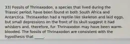 33) Fossils of Thrinaxodon, a species that lived during the Triassic period, have been found in both South Africa and Antarctica. Thrinaxodon had a reptile-like skeleton and laid eggs, but small depressions on the front of its skull suggest it had whiskers and, therefore, fur. Thrinaxodon may have been warm-blooded. The fossils of Thrinaxodon are consistent with the hypothesis that _____.