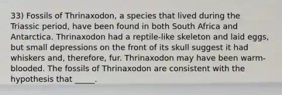 33) Fossils of Thrinaxodon, a species that lived during the Triassic period, have been found in both South Africa and Antarctica. Thrinaxodon had a reptile-like skeleton and laid eggs, but small depressions on the front of its skull suggest it had whiskers and, therefore, fur. Thrinaxodon may have been warm-blooded. The fossils of Thrinaxodon are consistent with the hypothesis that _____.