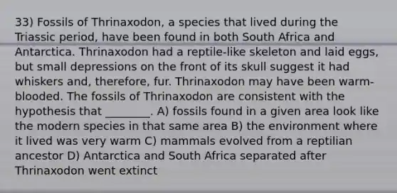 33) Fossils of Thrinaxodon, a species that lived during the Triassic period, have been found in both South Africa and Antarctica. Thrinaxodon had a reptile-like skeleton and laid eggs, but small depressions on the front of its skull suggest it had whiskers and, therefore, fur. Thrinaxodon may have been warm-blooded. The fossils of Thrinaxodon are consistent with the hypothesis that ________. A) fossils found in a given area look like the modern species in that same area B) the environment where it lived was very warm C) mammals evolved from a reptilian ancestor D) Antarctica and South Africa separated after Thrinaxodon went extinct