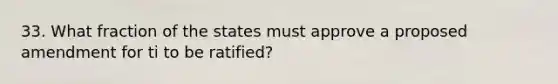 33. What fraction of the states must approve a proposed amendment for ti to be ratified?