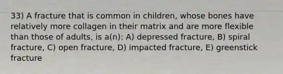 33) A fracture that is common in children, whose bones have relatively more collagen in their matrix and are more flexible than those of adults, is a(n): A) depressed fracture, B) spiral fracture, C) open fracture, D) impacted fracture, E) greenstick fracture