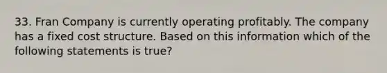 33. Fran Company is currently operating profitably. The company has a fixed cost structure. Based on this information which of the following statements is true?