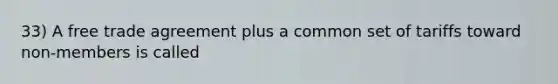 33) A free trade agreement plus a common set of tariffs toward non-members is called