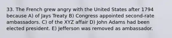 33. The French grew angry with the United States after 1794 because A) of Jays Treaty B) Congress appointed second-rate ambassadors. C) of the XYZ affair D) John Adams had been elected president. E) Jefferson was removed as ambassador.