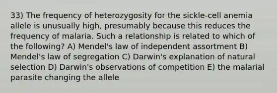 33) The frequency of heterozygosity for the sickle-cell anemia allele is unusually high, presumably because this reduces the frequency of malaria. Such a relationship is related to which of the following? A) Mendel's law of independent assortment B) Mendel's law of segregation C) Darwin's explanation of natural selection D) Darwin's observations of competition E) the malarial parasite changing the allele