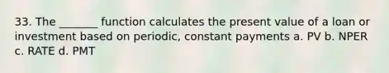 33. The _______ function calculates the present value of a loan or investment based on periodic, constant payments a. PV b. NPER c. RATE d. PMT