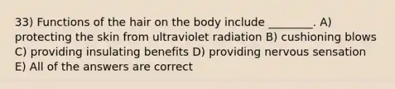 33) Functions of the hair on the body include ________. A) protecting the skin from ultraviolet radiation B) cushioning blows C) providing insulating benefits D) providing nervous sensation E) All of the answers are correct