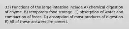 33) Functions of the large intestine include A) chemical digestion of chyme. B) temporary food storage. C) absorption of water and compaction of feces. D) absorption of most products of digestion. E) All of these answers are correct.