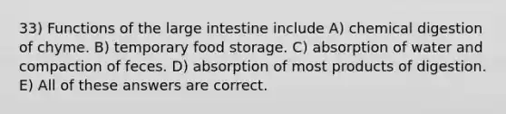 33) Functions of the large intestine include A) chemical digestion of chyme. B) temporary food storage. C) absorption of water and compaction of feces. D) absorption of most products of digestion. E) All of these answers are correct.