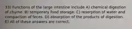 33) Functions of the large intestine include A) chemical digestion of chyme. B) temporary food storage. C) resorption of water and compaction of feces. D) absorption of the products of digestion. E) All of these answers are correct.