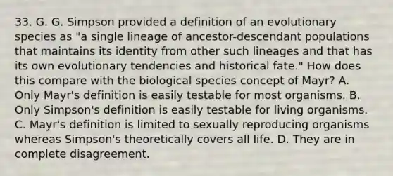 33. G. G. Simpson provided a definition of an evolutionary species as "a single lineage of ancestor-descendant populations that maintains its identity from other such lineages and that has its own evolutionary tendencies and historical fate." How does this compare with the biological species concept of Mayr? A. Only Mayr's definition is easily testable for most organisms. B. Only Simpson's definition is easily testable for living organisms. C. Mayr's definition is limited to sexually reproducing organisms whereas Simpson's theoretically covers all life. D. They are in complete disagreement.