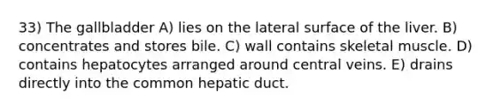 33) The gallbladder A) lies on the lateral surface of the liver. B) concentrates and stores bile. C) wall contains skeletal muscle. D) contains hepatocytes arranged around central veins. E) drains directly into the common hepatic duct.