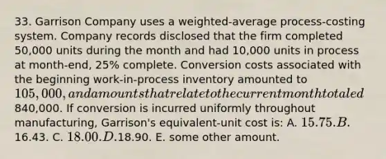 33. Garrison Company uses a weighted-average process-costing system. Company records disclosed that the firm completed 50,000 units during the month and had 10,000 units in process at month-end, 25% complete. Conversion costs associated with the beginning work-in-process inventory amounted to 105,000, and amounts that relate to the current month totaled840,000. If conversion is incurred uniformly throughout manufacturing, Garrison's equivalent-unit cost is: A. 15.75. B.16.43. C. 18.00. D.18.90. E. some other amount.