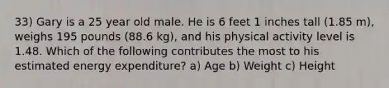 33) Gary is a 25 year old male. He is 6 feet 1 inches tall (1.85 m), weighs 195 pounds (88.6 kg), and his physical activity level is 1.48. Which of the following contributes the most to his estimated energy expenditure? a) Age b) Weight c) Height