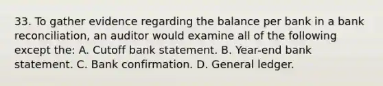 33. To gather evidence regarding the balance per bank in a bank reconciliation, an auditor would examine all of the following except the: A. Cutoff bank statement. B. Year-end bank statement. C. Bank confirmation. D. General ledger.