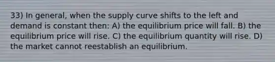 33) In general, when the supply curve shifts to the left and demand is constant then: A) the equilibrium price will fall. B) the equilibrium price will rise. C) the equilibrium quantity will rise. D) the market cannot reestablish an equilibrium.