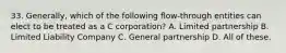 33. Generally, which of the following flow-through entities can elect to be treated as a C corporation? A. Limited partnership B. Limited Liability Company C. General partnership D. All of these.