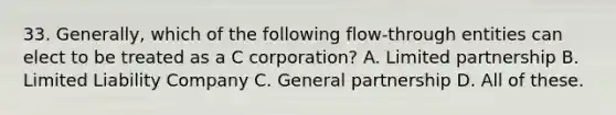 33. Generally, which of the following flow-through entities can elect to be treated as a C corporation? A. Limited partnership B. Limited Liability Company C. General partnership D. All of these.