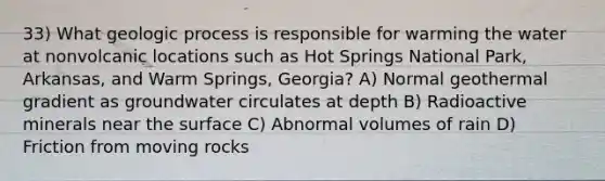 33) What geologic process is responsible for warming the water at nonvolcanic locations such as Hot Springs National Park, Arkansas, and Warm Springs, Georgia? A) Normal geothermal gradient as groundwater circulates at depth B) Radioactive minerals near the surface C) Abnormal volumes of rain D) Friction from moving rocks