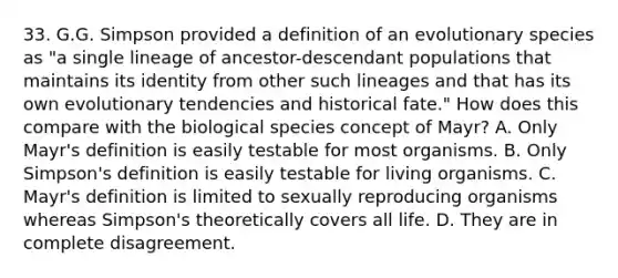 33. G.G. Simpson provided a definition of an evolutionary species as "a single lineage of ancestor-descendant populations that maintains its identity from other such lineages and that has its own evolutionary tendencies and historical fate." How does this compare with the biological species concept of Mayr? A. Only Mayr's definition is easily testable for most organisms. B. Only Simpson's definition is easily testable for living organisms. C. Mayr's definition is limited to sexually reproducing organisms whereas Simpson's theoretically covers all life. D. They are in complete disagreement.