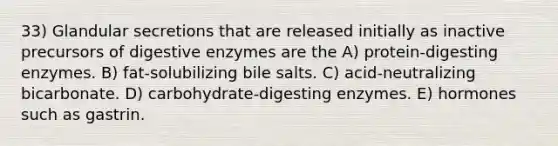 33) Glandular secretions that are released initially as inactive precursors of digestive enzymes are the A) protein-digesting enzymes. B) fat-solubilizing bile salts. C) acid-neutralizing bicarbonate. D) carbohydrate-digesting enzymes. E) hormones such as gastrin.