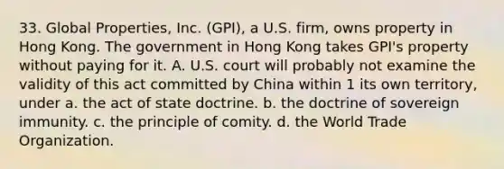 33. Global Properties, Inc. (GPI), a U.S. firm, owns property in Hong Kong. The government in Hong Kong takes GPI's property without paying for it. A. U.S. court will probably not examine the validity of this act committed by China within 1 its own territory, under a. the act of state doctrine. b. the doctrine of sovereign immunity. c. the principle of comity. d. the World Trade Organization.