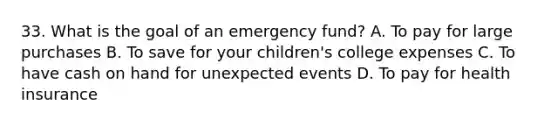 33. What is the goal of an emergency fund? A. To pay for large purchases B. To save for your children's college expenses C. To have cash on hand for unexpected events D. To pay for health insurance