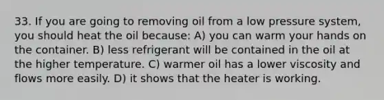 33. If you are going to removing oil from a low pressure system, you should heat the oil because: A) you can warm your hands on the container. B) less refrigerant will be contained in the oil at the higher temperature. C) warmer oil has a lower viscosity and flows more easily. D) it shows that the heater is working.