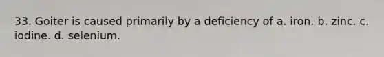 33. Goiter is caused primarily by a deficiency of a. iron. b. zinc. c. iodine. d. selenium.