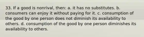 33. If a good is nonrival, then: a. it has no substitutes. b. consumers can enjoy it without paying for it. c. consumption of the good by one person does not diminish its availability to others. d. consumption of the good by one person diminishes its availability to others.