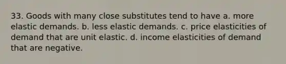 33. Goods with many close substitutes tend to have a. more elastic demands. b. less elastic demands. c. price elasticities of demand that are unit elastic. d. income elasticities of demand that are negative.