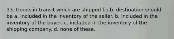 33. Goods in transit which are shipped f.o.b. destination should be a. included in the inventory of the seller. b. included in the inventory of the buyer. c. included in the inventory of the shipping company. d. none of these.