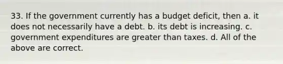 33. If the government currently has a budget deficit, then a. it does not necessarily have a debt. b. its debt is increasing. c. government expenditures are <a href='https://www.questionai.com/knowledge/ktgHnBD4o3-greater-than' class='anchor-knowledge'>greater than</a> taxes. d. All of the above are correct.