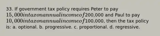 33. If government tax policy requires Peter to pay 15,000 in tax on annual income of200,000 and Paul to pay 10,000 in tax on annual income of100,000, then the tax policy is: a. optional. b. progressive. c. proportional. d. regressive.