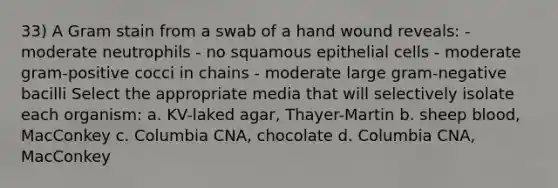 33) A Gram stain from a swab of a hand wound reveals: - moderate neutrophils - no squamous epithelial cells - moderate gram-positive cocci in chains - moderate large gram-negative bacilli Select the appropriate media that will selectively isolate each organism: a. KV-laked agar, Thayer-Martin b. sheep blood, MacConkey c. Columbia CNA, chocolate d. Columbia CNA, MacConkey