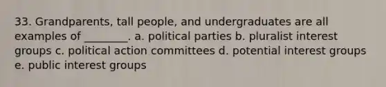 33. Grandparents, tall people, and undergraduates are all examples of ________. a. political parties b. pluralist interest groups c. political action committees d. potential interest groups e. public interest groups