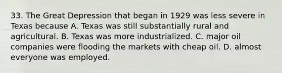 33. The Great Depression that began in 1929 was less severe in Texas because A. Texas was still substantially rural and agricultural. B. Texas was more industrialized. C. major oil companies were flooding the markets with cheap oil. D. almost everyone was employed.