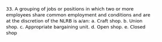 33. A grouping of jobs or positions in which two or more employees share common employment and conditions and are at the discretion of the NLRB is a/an: a. Craft shop. b. Union shop. c. Appropriate bargaining unit. d. Open shop. e. Closed shop