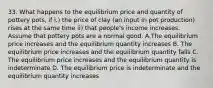 33. What happens to the equilibrium price and quantity of pottery pots, if i.) the price of clay (an input in pot production) rises at the same time ii) that people's income increases. Assume that pottery pots are a normal good. A.The equilibrium price increases and the equilibrium quantity increases B. The equilibrium price increases and the equilibrium quantity falls C. The equilibrium price increases and the equilibrium quantity is indeterminate D. The equilibrium price is indeterminate and the equilibrium quantity increases