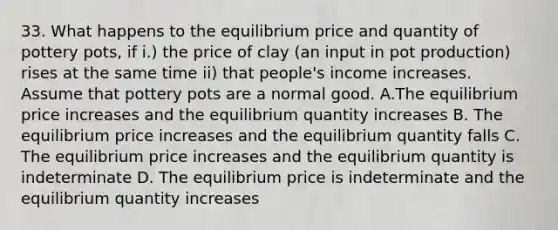 33. What happens to the equilibrium price and quantity of pottery pots, if i.) the price of clay (an input in pot production) rises at the same time ii) that people's income increases. Assume that pottery pots are a normal good. A.The equilibrium price increases and the equilibrium quantity increases B. The equilibrium price increases and the equilibrium quantity falls C. The equilibrium price increases and the equilibrium quantity is indeterminate D. The equilibrium price is indeterminate and the equilibrium quantity increases